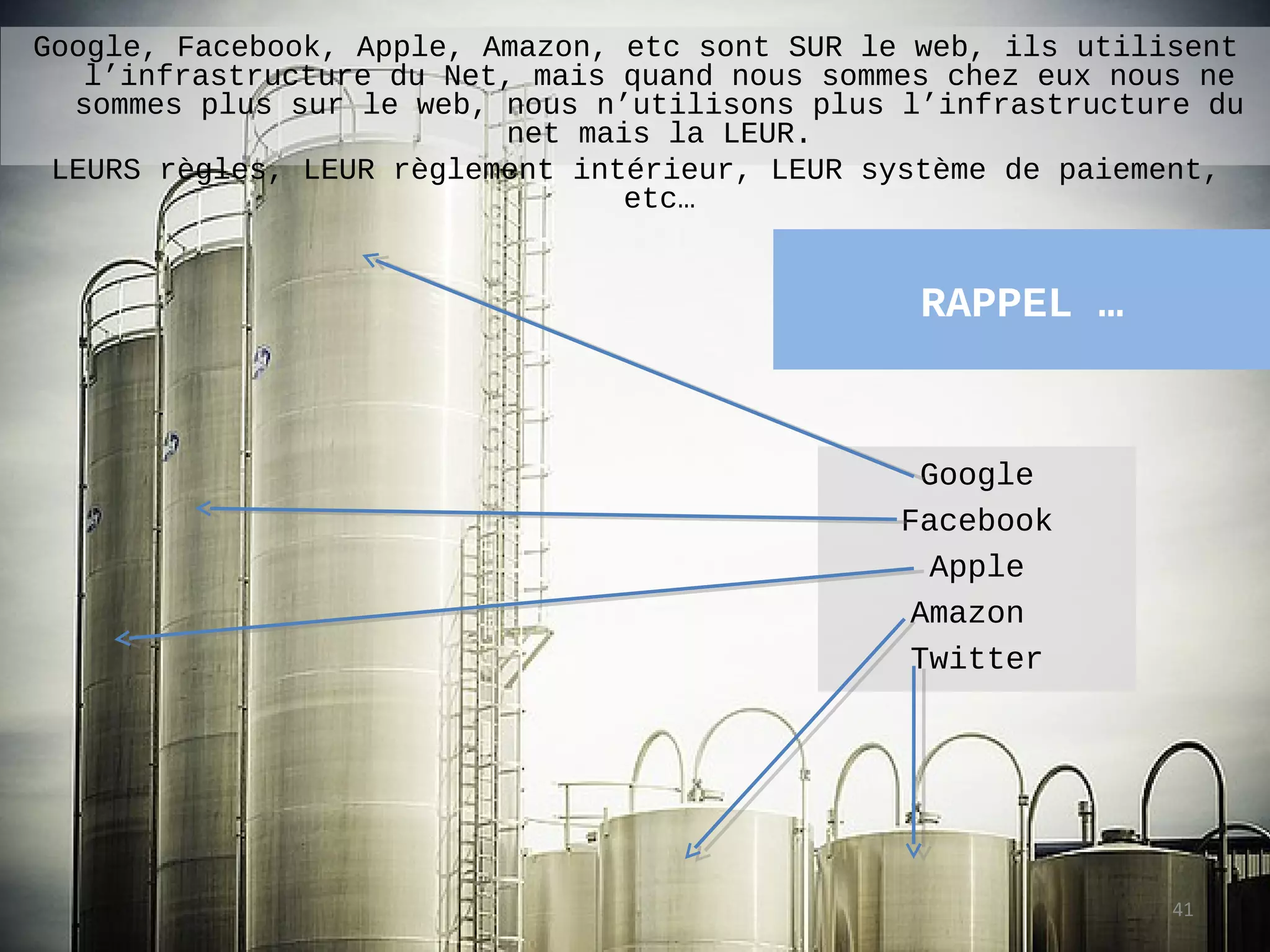 Google, Facebook, Apple, Amazon, etc sont SUR le web, ils utilisent
   l’infrastructure du Net, mais quand nous sommes chez eux nous ne
  sommes plus sur le web, nous n’utilisons plus l’infrastructure du
                           net mais la LEUR.
 LEURS règles, LEUR règlement intérieur, LEUR système de paiement,
                                  etc…


                                                 RAPPEL …


                                                  Google
                                                Facebook
                                                   Apple
                                                 Amazon
                                                 Twitter




                                                               41
 