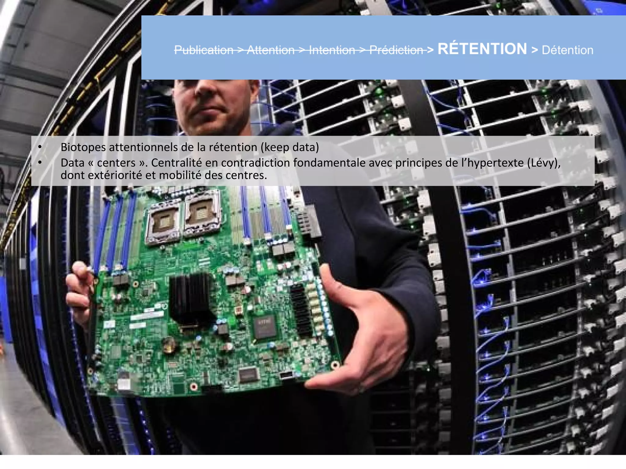 •   Biotopes attentionnels de la rétention (keep data)
•   Data « centers ». Centralité en contradiction fondamentale avec principes de l’hypertexte (Lévy),
    dont extériorité et mobilité des centres.
 