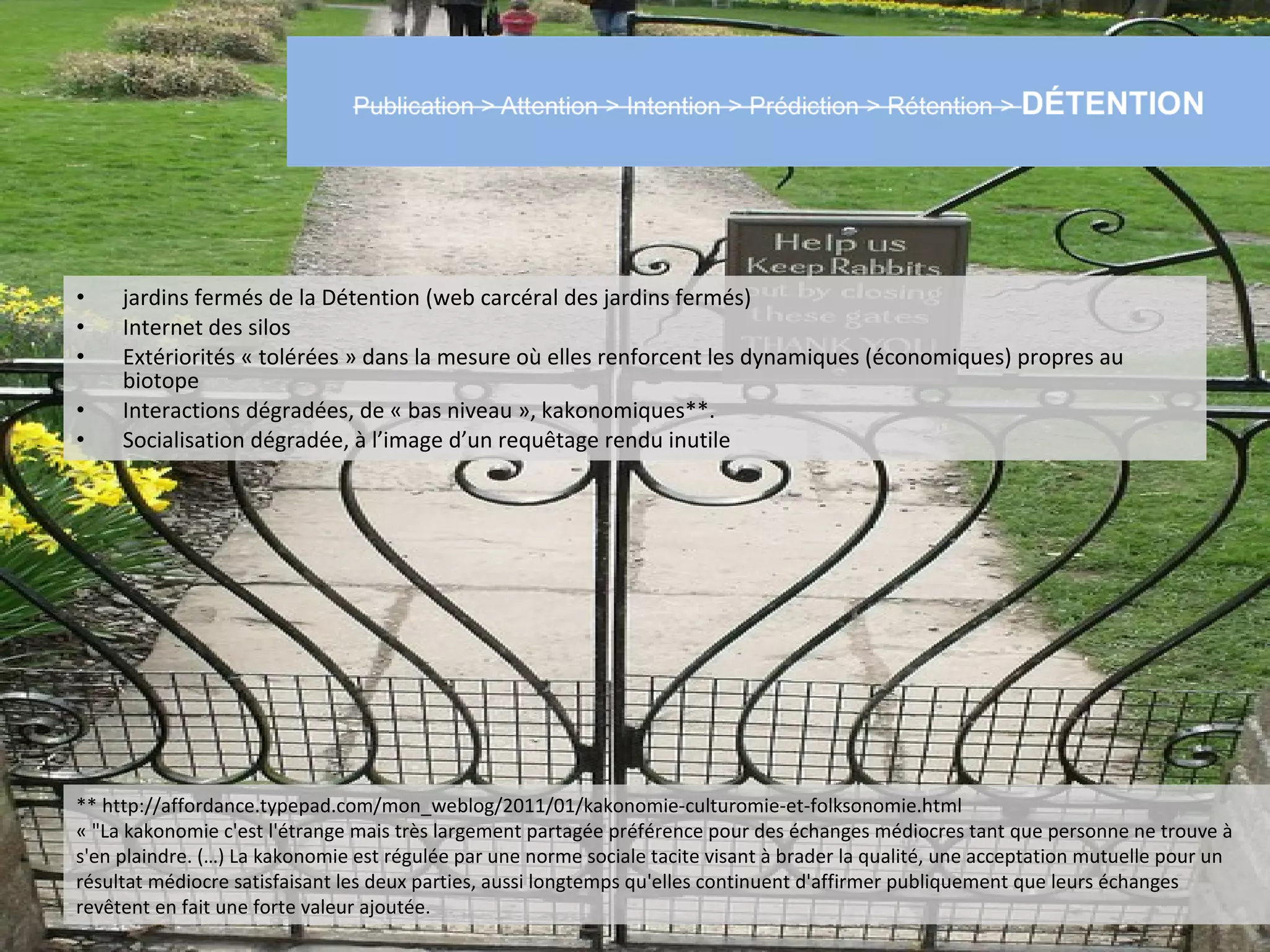 •    jardins fermés de la Détention (web carcéral des jardins fermés)
•    Internet des silos
•    Extériorités « tolérées » dans la mesure où elles renforcent les dynamiques (économiques) propres au
     biotope
•    Interactions dégradées, de « bas niveau », kakonomiques**.
•    Socialisation dégradée, à l’image d’un requêtage rendu inutile




** http://affordance.typepad.com/mon_weblog/2011/01/kakonomie-culturomie-et-folksonomie.html
« "La kakonomie c'est l'étrange mais très largement partagée préférence pour des échanges médiocres tant que personne ne trouve à
s'en plaindre. (…) La kakonomie est régulée par une norme sociale tacite visant à brader la qualité, une acceptation mutuelle pour un
résultat médiocre satisfaisant les deux parties, aussi longtemps qu'elles continuent d'affirmer publiquement que leurs échanges
revêtent en fait une forte valeur ajoutée.
 