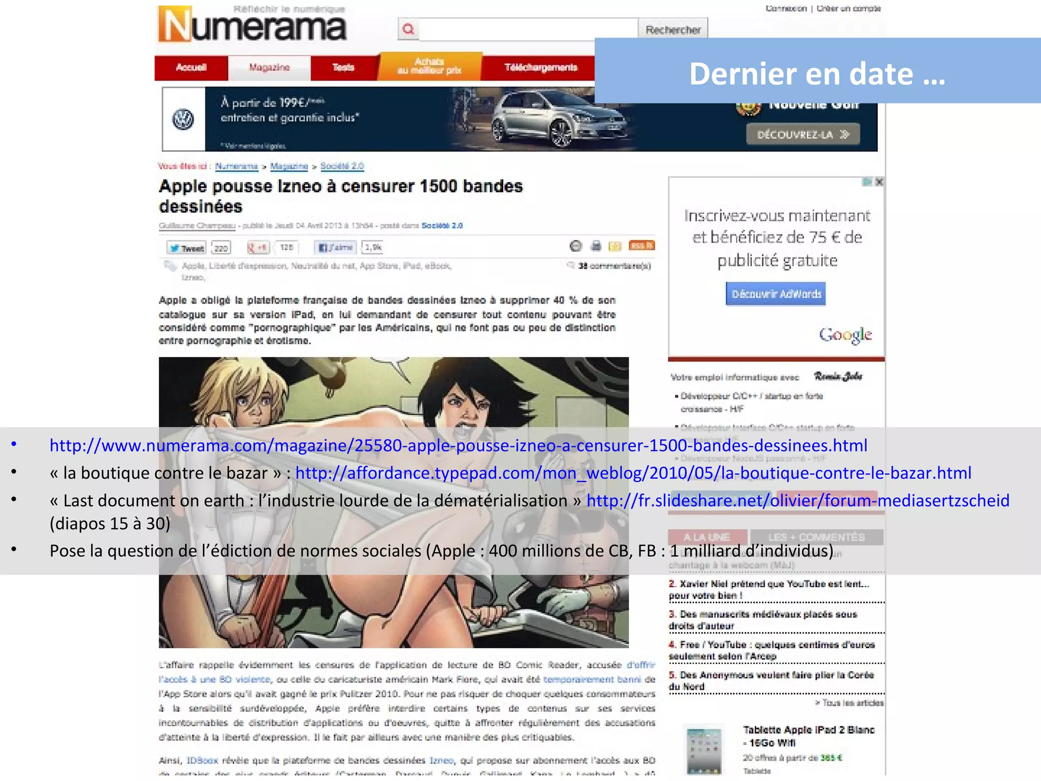 Dernier en date …




•   http://www.numerama.com/magazine/25580-apple-pousse-izneo-a-censurer-1500-bandes-dessinees.html
•   « la boutique contre le bazar » : http://affordance.typepad.com/mon_weblog/2010/05/la-boutique-contre-le-bazar.html
•   « Last document on earth : l’industrie lourde de la dématérialisation » http://fr.slideshare.net/olivier/forum-mediasertzscheid
    (diapos 15 à 30)
•   Pose la question de l’édiction de normes sociales (Apple : 400 millions de CB, FB : 1 milliard d’individus)
 
