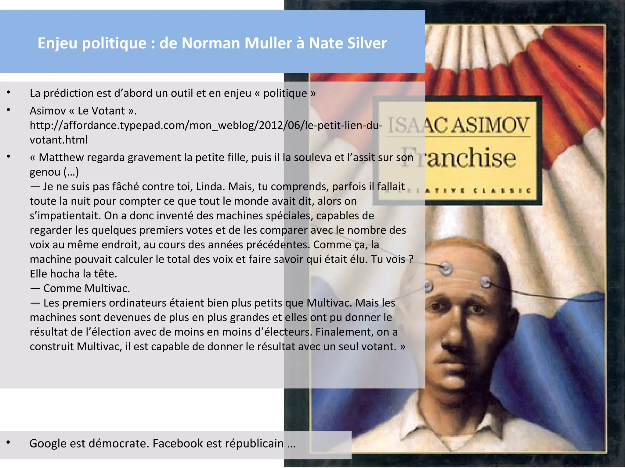 Enjeu politique : de Norman Muller à Nate Silver

•   La prédiction est d’abord un outil et en enjeu « politique »
•   Asimov « Le Votant ».
    http://affordance.typepad.com/mon_weblog/2012/06/le-petit-lien-du-
    votant.html
•   « Matthew regarda gravement la petite fille, puis il la souleva et l’assit sur son
    genou (…)
    — Je ne suis pas fâché contre toi, Linda. Mais, tu comprends, parfois il fallait
    toute la nuit pour compter ce que tout le monde avait dit, alors on
    s’impatientait. On a donc inventé des machines spéciales, capables de
    regarder les quelques premiers votes et de les comparer avec le nombre des
    voix au même endroit, au cours des années précédentes. Comme ça, la
    machine pouvait calculer le total des voix et faire savoir qui était élu. Tu vois ?
    Elle hocha la tête.
    — Comme Multivac.
    — Les premiers ordinateurs étaient bien plus petits que Multivac. Mais les
    machines sont devenues de plus en plus grandes et elles ont pu donner le
    résultat de l’élection avec de moins en moins d’électeurs. Finalement, on a
    construit Multivac, il est capable de donner le résultat avec un seul votant. »




•   Google est démocrate. Facebook est républicain …
 