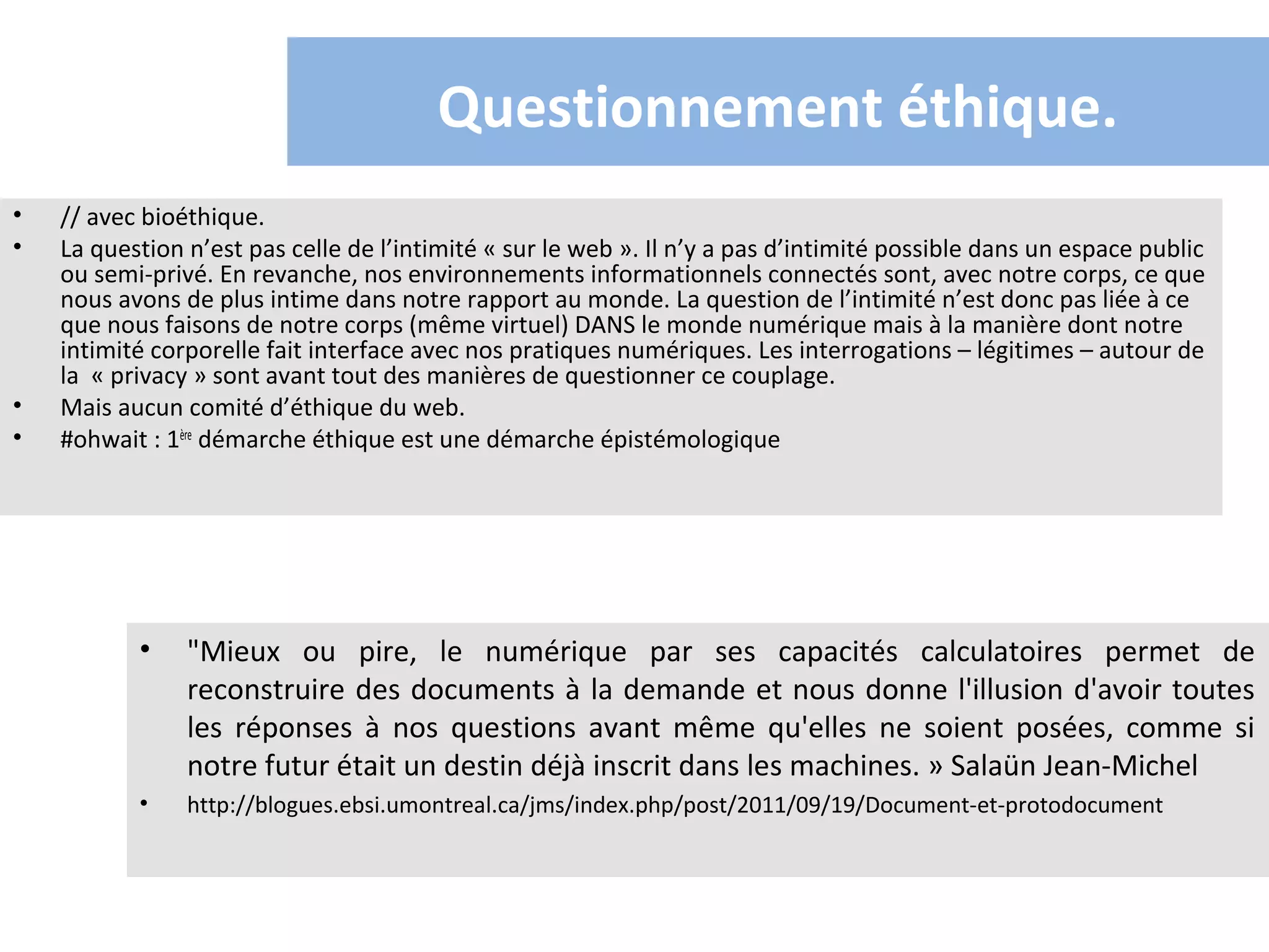 Questionnement éthique.
•   // avec bioéthique.
•   La question n’est pas celle de l’intimité « sur le web ». Il n’y a pas d’intimité possible dans un espace public
    ou semi-privé. En revanche, nos environnements informationnels connectés sont, avec notre corps, ce que
    nous avons de plus intime dans notre rapport au monde. La question de l’intimité n’est donc pas liée à ce
    que nous faisons de notre corps (même virtuel) DANS le monde numérique mais à la manière dont notre
    intimité corporelle fait interface avec nos pratiques numériques. Les interrogations – légitimes – autour de
    la « privacy » sont avant tout des manières de questionner ce couplage.
•   Mais aucun comité d’éthique du web.
•   #ohwait : 1ère démarche éthique est une démarche épistémologique




           •    "Mieux ou pire, le numérique par ses capacités calculatoires permet de
                reconstruire des documents à la demande et nous donne l'illusion d'avoir toutes
                les réponses à nos questions avant même qu'elles ne soient posées, comme si
                notre futur était un destin déjà inscrit dans les machines. » Salaün Jean-Michel
           •    http://blogues.ebsi.umontreal.ca/jms/index.php/post/2011/09/19/Document-et-protodocument
 
