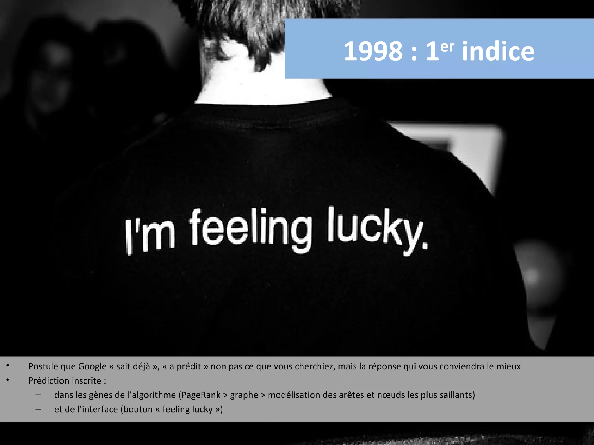 1998 : 1er indice




•   Postule que Google « sait déjà », « a prédit » non pas ce que vous cherchiez, mais la réponse qui vous conviendra le mieux
•   Prédiction inscrite :
      – dans les gènes de l’algorithme (PageRank > graphe > modélisation des arêtes et nœuds les plus saillants)
      – et de l’interface (bouton « feeling lucky »)
 