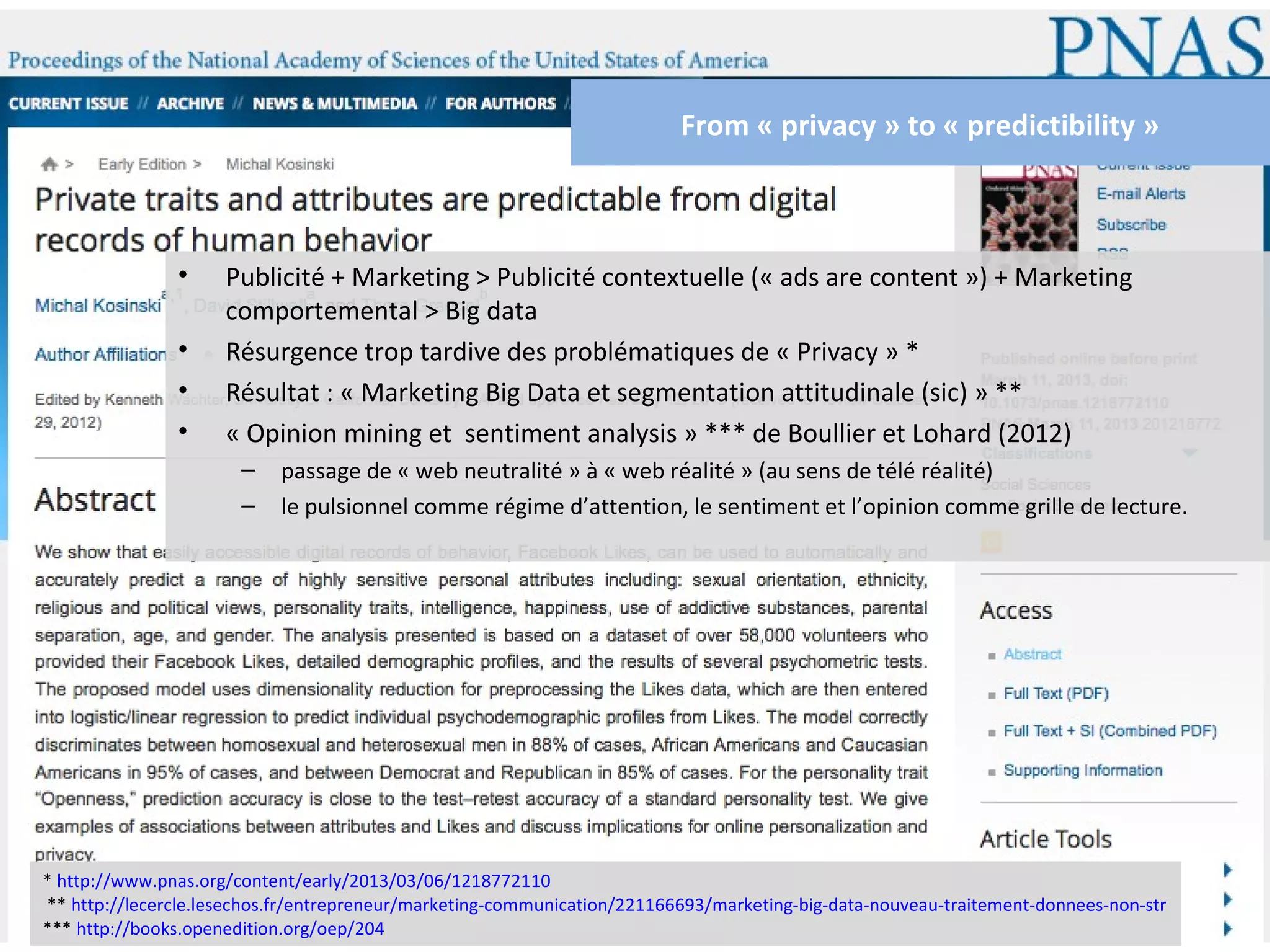 From « privacy » to « predictibility »



               •     Publicité + Marketing > Publicité contextuelle (« ads are content ») + Marketing
                     comportemental > Big data
               •     Résurgence trop tardive des problématiques de « Privacy » *
               •     Résultat : « Marketing Big Data et segmentation attitudinale (sic) » **
               •     « Opinion mining et sentiment analysis » *** de Boullier et Lohard (2012)
                       –   passage de « web neutralité » à « web réalité » (au sens de télé réalité)
                       –   le pulsionnel comme régime d’attention, le sentiment et l’opinion comme grille de lecture.




* http://www.pnas.org/content/early/2013/03/06/1218772110
** http://lecercle.lesechos.fr/entrepreneur/marketing-communication/221166693/marketing-big-data-nouveau-traitement-donnees-non-str
*** http://books.openedition.org/oep/204
 