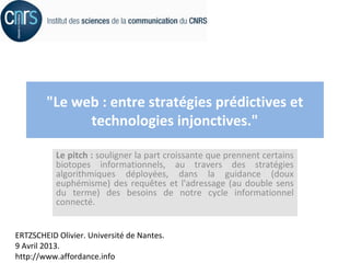 "Le web : entre stratégies prédictives et
              technologies injonctives."

           Le pitch : souligner la part croissante que prennent certains
           biotopes informationnels, au travers des stratégies
           algorithmiques déployées, dans la guidance (doux
           euphémisme) des requêtes et l'adressage (au double sens
           du terme) des besoins de notre cycle informationnel
           connecté.


ERTZSCHEID Olivier. Université de Nantes.
9 Avril 2013.
http://www.affordance.info
 