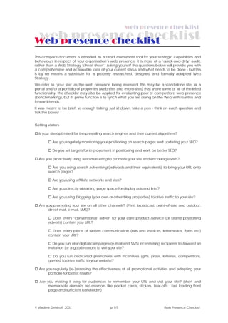 Web presence checklist
This compact document is intended as a rapid assessment tool for your strategic capabilities and
behaviours in respect of your organisation’s web presence. It is more of a ‘quick-and-dirty’ audit,
rather than a Web Strategy ‘cheat sheet’. Asking yourself the questions below will provide you with
a comprehensive and actionable idea of your current status and what needs to be done - but this
is by no means a substitute for a properly researched, designed and formally adopted Web
Strategy.
We refer to ‘your site’ as the web presence being assessed. This may be a standalone site, or a
portal and/or a portfolio of properties (web sites and micro-sites) that share some or all of the listed
functionality. The checklist may also be applied for evaluating peer or competitors’ web presence
(benchmarking), but its prime function is to synch what you are doing on the Web with realities and
forward trends.
It was meant to be brief, so enough talking: just sit down, take a pen - think on each question and
tick the boxes!


Getting visitors

  Is your site optimised for the prevailing search engines and their current algorithms?

           Are you regularly monitoring your positioning on search pages and updating your SEO?

           Do you set targets for improvement in positioning and work on better SEO?

  Are you proactively using web marketing to promote your site and encourage visits?

           Are you using search advertising (adwords and their equivalents) to bring your URL onto
         search pages?

           Are you using affiliate networks and sites?

           Are you directly obtaining page space for display ads and links?

           Are you using blogging (your own or other blog properties) to drive traffic to your site?

  Are you promoting your site on all other channels? (Print, broadcast, point-of-sale and outdoor,
       direct mail, e-mail, SMS)?

           Does every ‘conventional’ advert for your core product /service (or brand positioning
         adverts) contain your URL?

           Does every piece of written communication (bills and invoices, letterheads, flyers etc)
         contain your URL?

            Do you run viral digital campaigns (e-mail and SMS) incentivising recipients to forward an
         invitation (or a good reason) to visit your site?

           Do you run dedicated promotions with incentives (gifts, prizes, lotteries, competitions,
         games) to drive traffic to your website?

  Are you regularly (re-)assessing the effectiveness of all promotional activities and adapting your
       portfolio for better results?

   Are you making it easy for audiences to remember your URL and visit your site? (short and
        memorable domain, aid-memoirs like pocket cards, stickers, tear-offs; fast loading front
        page and sufficient bandwidth)




© Vladimir Dimitroff 2007                      p 1/5                            Web Presence Checklist