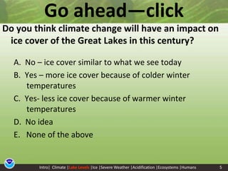 5Go ahead—clickDo you think climate change will have an impact on ice cover of the Great Lakes in this century? A.  No – ice cover similar to what we see todayB.  Yes – more ice cover because of colder winter temperaturesC.  Yes- less ice cover because of warmer winter temperaturesD.  No ideaE.   None of the aboveIntro|  Climate |Lake Levels|Ice |Severe Weather |Acidification |Ecosystems |Humans5