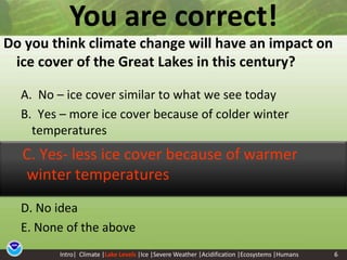 6You are correct!Do you think climate change will have an impact on ice cover of the Great Lakes in this century? A.  No – ice cover similar to what we see todayB.  Yes – more ice cover because of colder winter temperaturesD. No ideaE. None of the above     C. Yes- less ice cover because of warmer winter temperaturesIntro|  Climate |Lake Levels|Ice |Severe Weather |Acidification |Ecosystems |Humans6