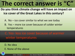 7The correct answer is “C” Do you think climate change will have an impact on ice cover of the Great Lakes in this century? A.  No – ice cover similar to what we see todayB.  Yes – more ice cover because of colder winter temperaturesD. No ideaE. None of the above     C. Yes- less ice cover because of warmer winter temperaturesIntro|  Climate |Lake Levels|Ice |Severe Weather |Acidification |Ecosystems |Humans7