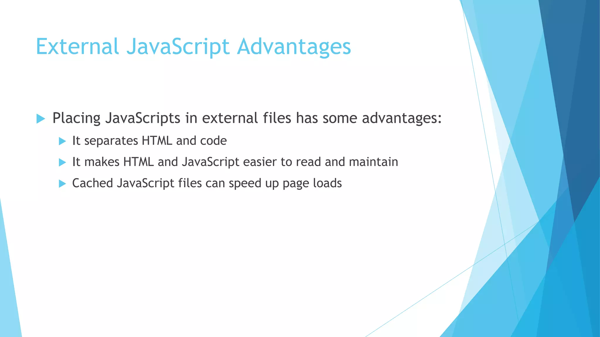 External JavaScript Advantages
 Placing JavaScripts in external files has some advantages:
 It separates HTML and code
 It makes HTML and JavaScript easier to read and maintain
 Cached JavaScript files can speed up page loads
 