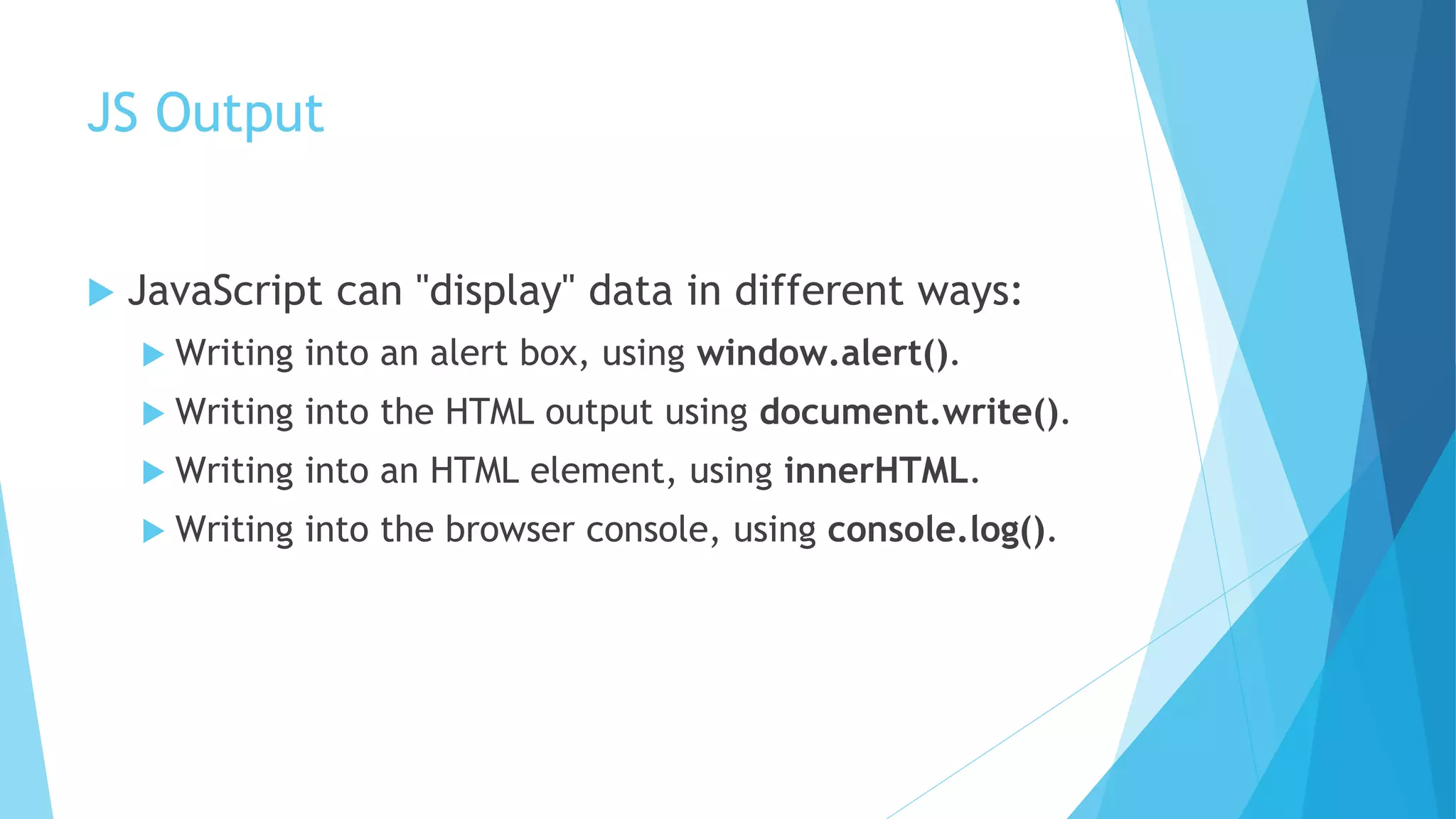 JS Output
 JavaScript can "display" data in different ways:
 Writing into an alert box, using window.alert().
 Writing into the HTML output using document.write().
 Writing into an HTML element, using innerHTML.
 Writing into the browser console, using console.log().
 