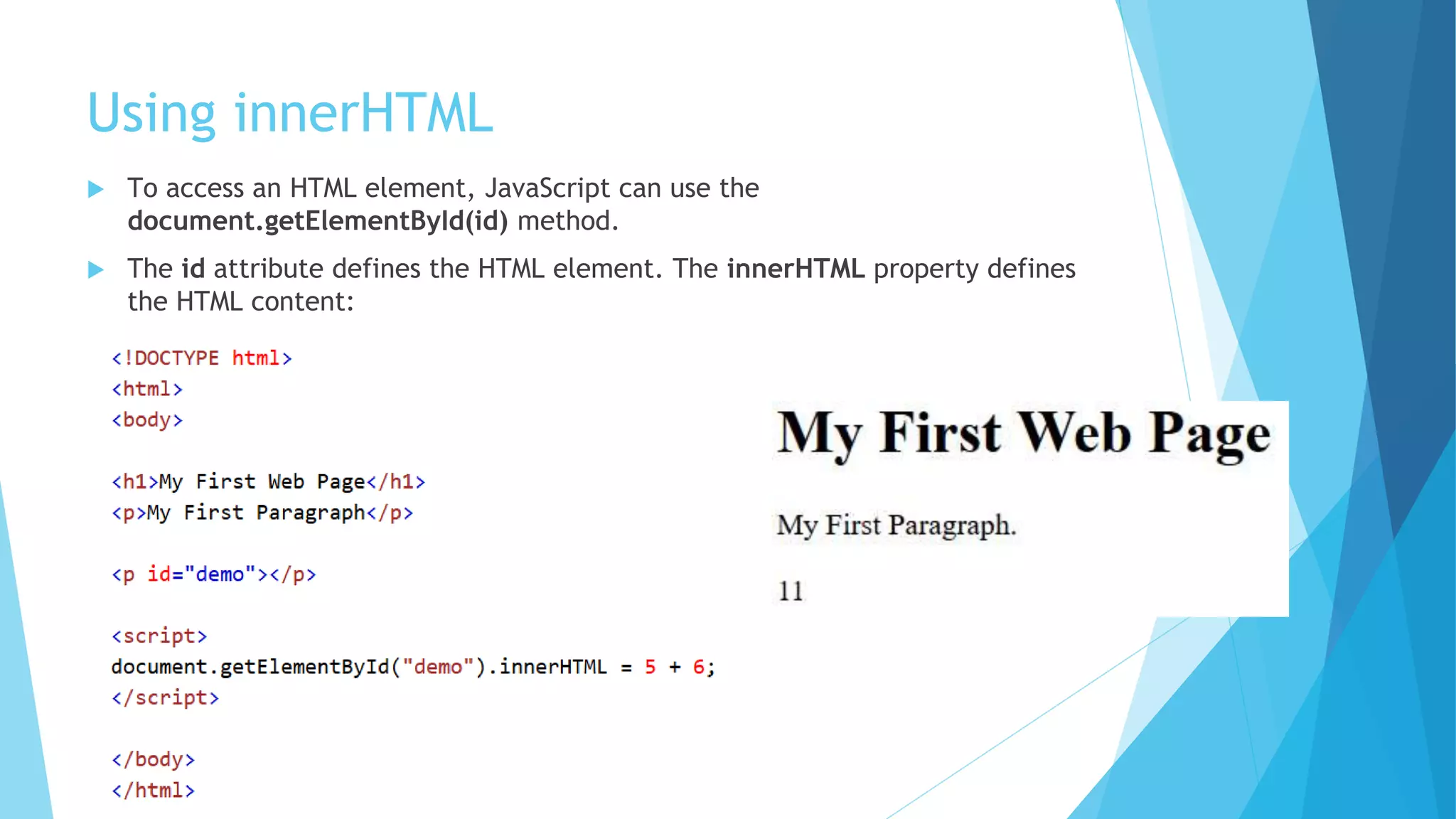 Using innerHTML
 To access an HTML element, JavaScript can use the
document.getElementById(id) method.
 The id attribute defines the HTML element. The innerHTML property defines
the HTML content:
 
