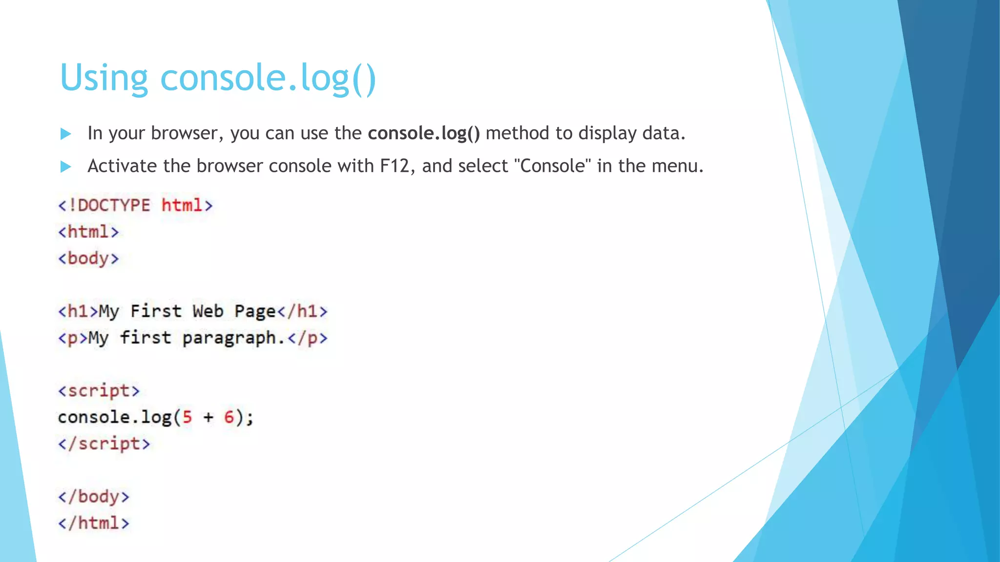 Using console.log()
 In your browser, you can use the console.log() method to display data.
 Activate the browser console with F12, and select "Console" in the menu.
 