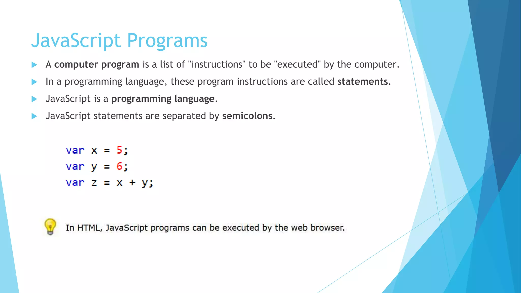 JavaScript Programs
 A computer program is a list of "instructions" to be "executed" by the computer.
 In a programming language, these program instructions are called statements.
 JavaScript is a programming language.
 JavaScript statements are separated by semicolons.
 