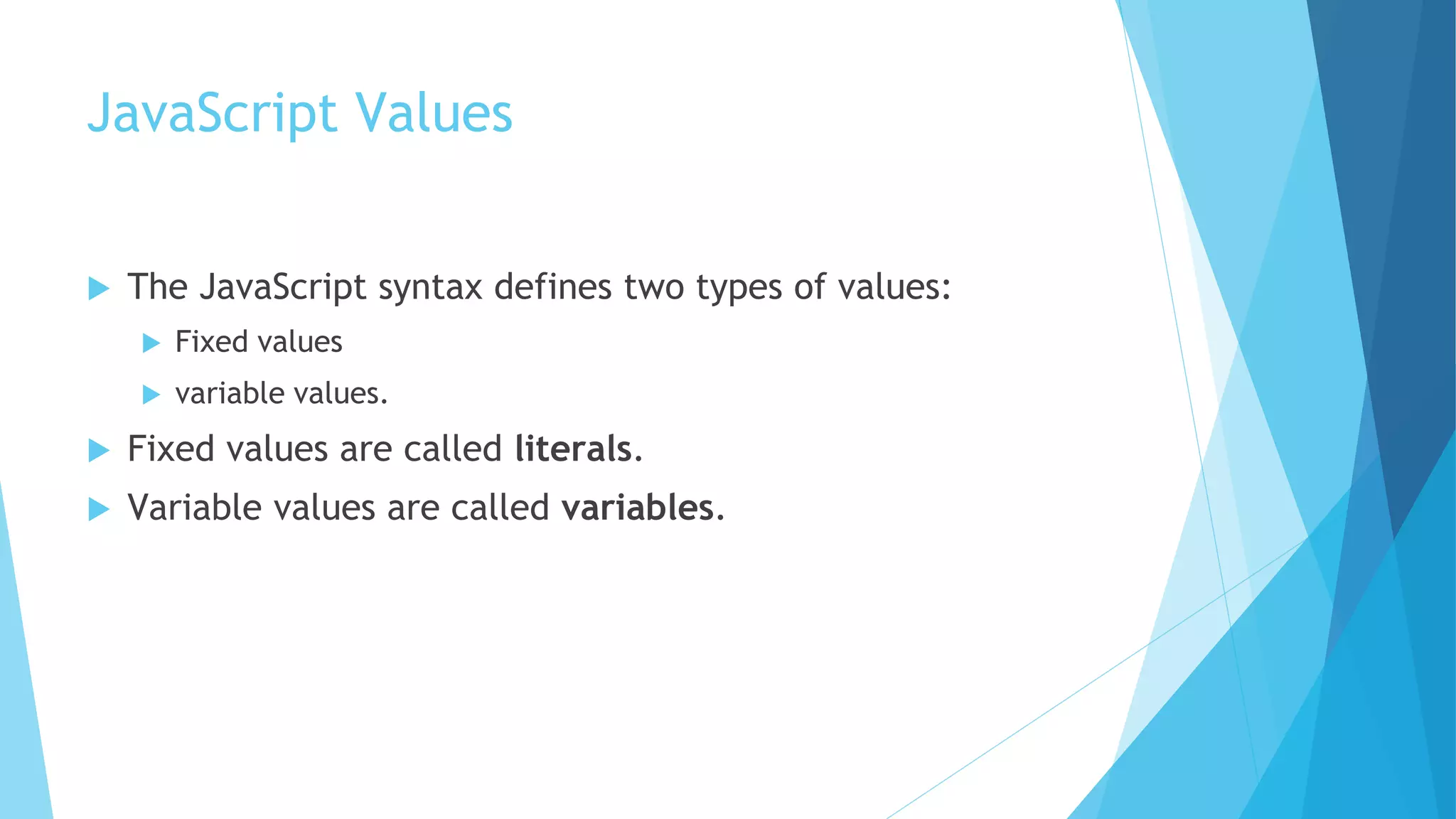 JavaScript Values
 The JavaScript syntax defines two types of values:
 Fixed values
 variable values.
 Fixed values are called literals.
 Variable values are called variables.
 