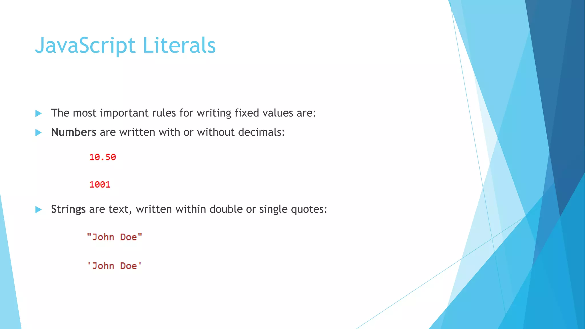 JavaScript Literals
 The most important rules for writing fixed values are:
 Numbers are written with or without decimals:
 Strings are text, written within double or single quotes:
 