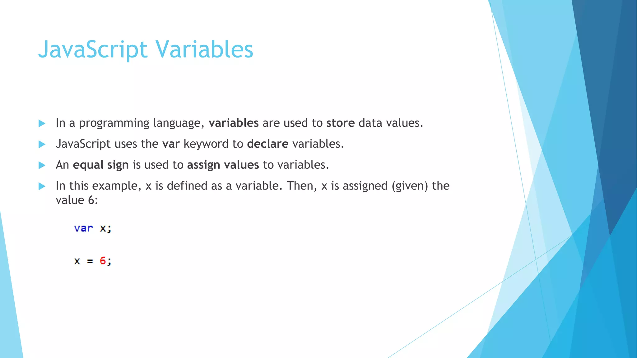 JavaScript Variables
 In a programming language, variables are used to store data values.
 JavaScript uses the var keyword to declare variables.
 An equal sign is used to assign values to variables.
 In this example, x is defined as a variable. Then, x is assigned (given) the
value 6:
 
