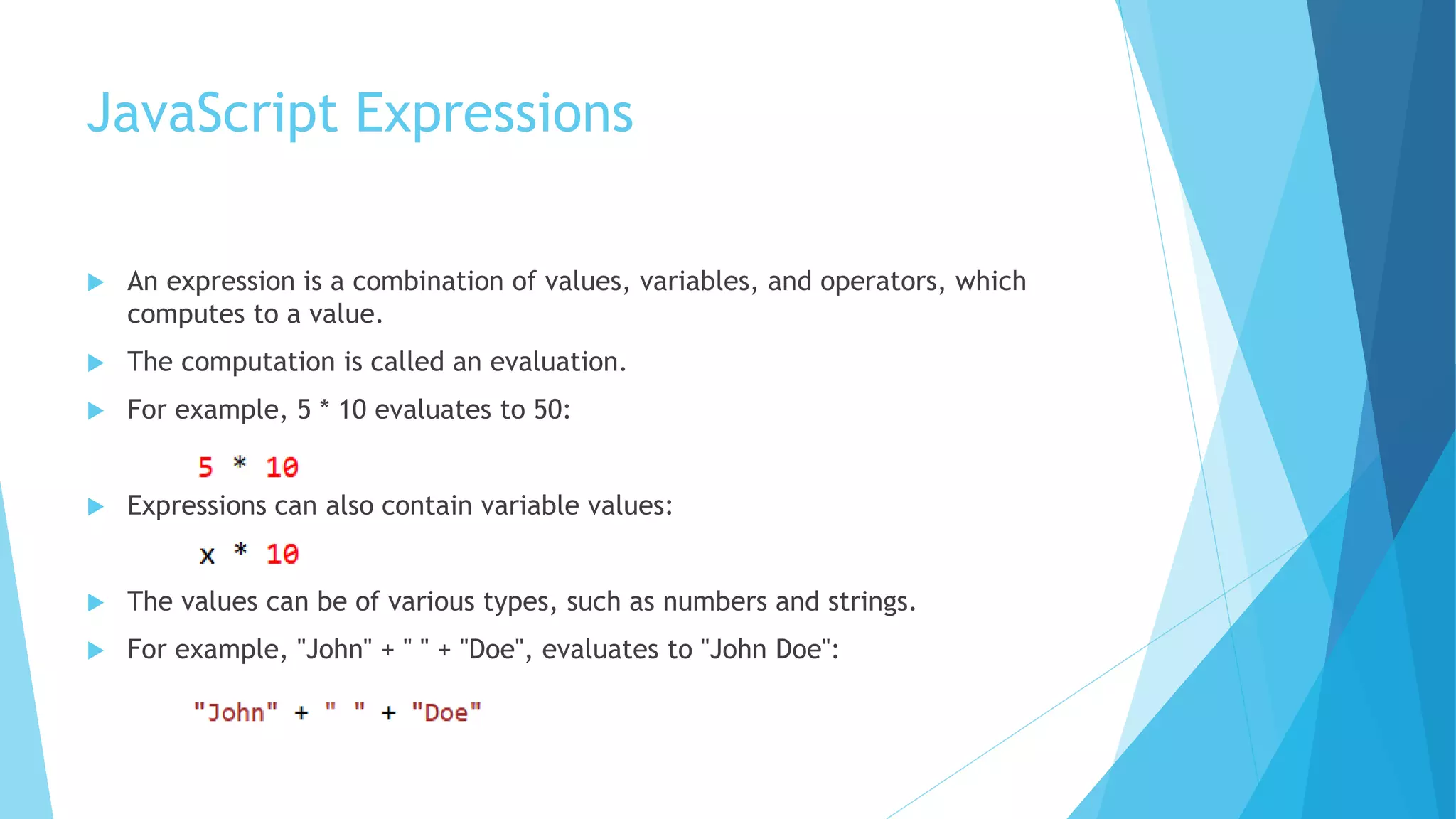 JavaScript Expressions
 An expression is a combination of values, variables, and operators, which
computes to a value.
 The computation is called an evaluation.
 For example, 5 * 10 evaluates to 50:
 Expressions can also contain variable values:
 The values can be of various types, such as numbers and strings.
 For example, "John" + " " + "Doe", evaluates to "John Doe":
 