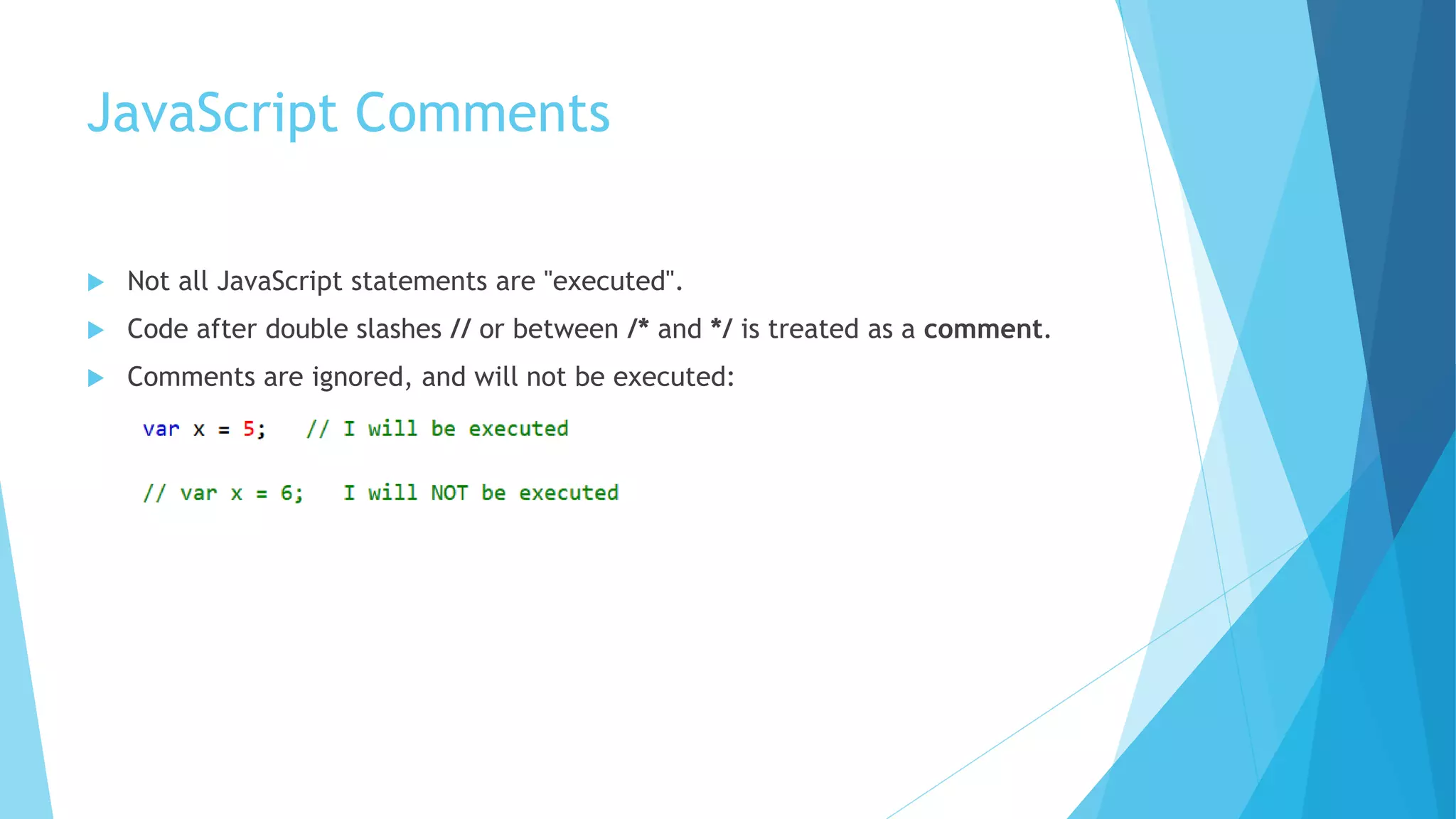 JavaScript Comments
 Not all JavaScript statements are "executed".
 Code after double slashes // or between /* and */ is treated as a comment.
 Comments are ignored, and will not be executed:
 