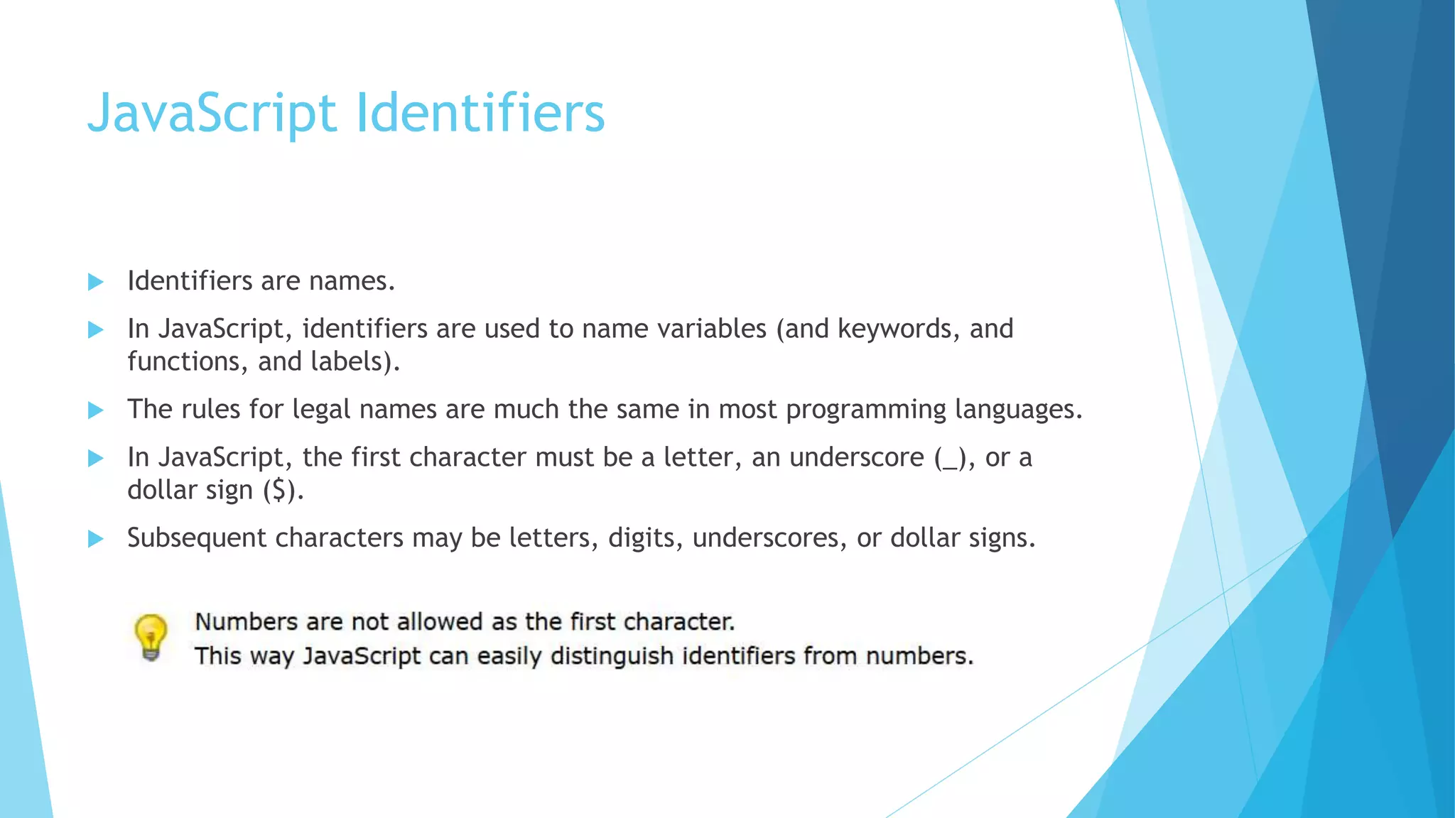 JavaScript Identifiers
 Identifiers are names.
 In JavaScript, identifiers are used to name variables (and keywords, and
functions, and labels).
 The rules for legal names are much the same in most programming languages.
 In JavaScript, the first character must be a letter, an underscore (_), or a
dollar sign ($).
 Subsequent characters may be letters, digits, underscores, or dollar signs.
 