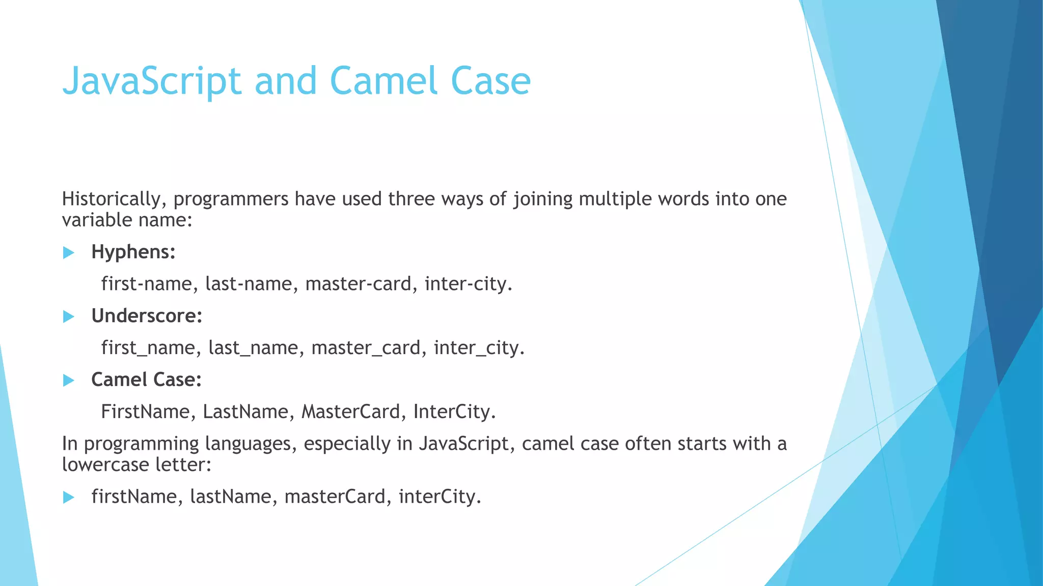 JavaScript and Camel Case
Historically, programmers have used three ways of joining multiple words into one
variable name:
 Hyphens:
first-name, last-name, master-card, inter-city.
 Underscore:
first_name, last_name, master_card, inter_city.
 Camel Case:
FirstName, LastName, MasterCard, InterCity.
In programming languages, especially in JavaScript, camel case often starts with a
lowercase letter:
 firstName, lastName, masterCard, interCity.
 