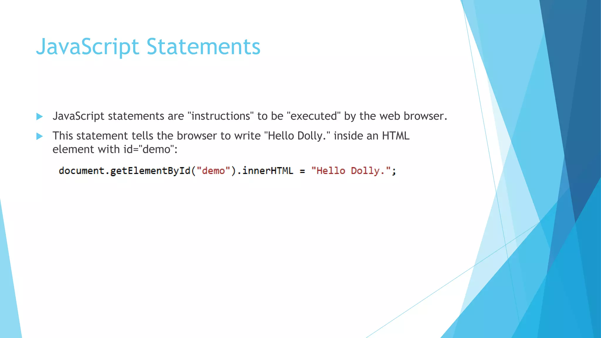 JavaScript Statements
 JavaScript statements are "instructions" to be "executed" by the web browser.
 This statement tells the browser to write "Hello Dolly." inside an HTML
element with id="demo":
 