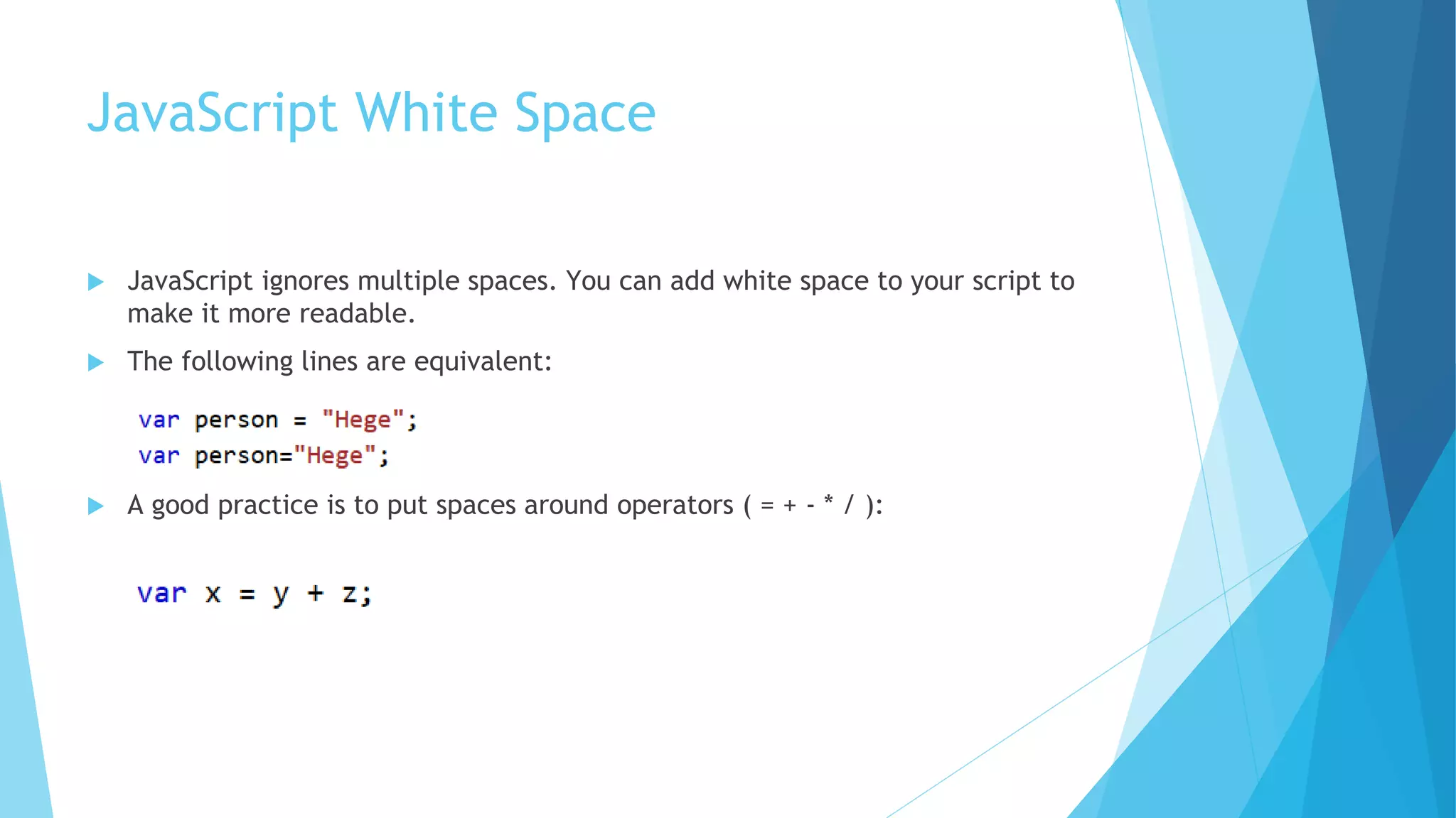 JavaScript White Space
 JavaScript ignores multiple spaces. You can add white space to your script to
make it more readable.
 The following lines are equivalent:
 A good practice is to put spaces around operators ( = + - * / ):
 