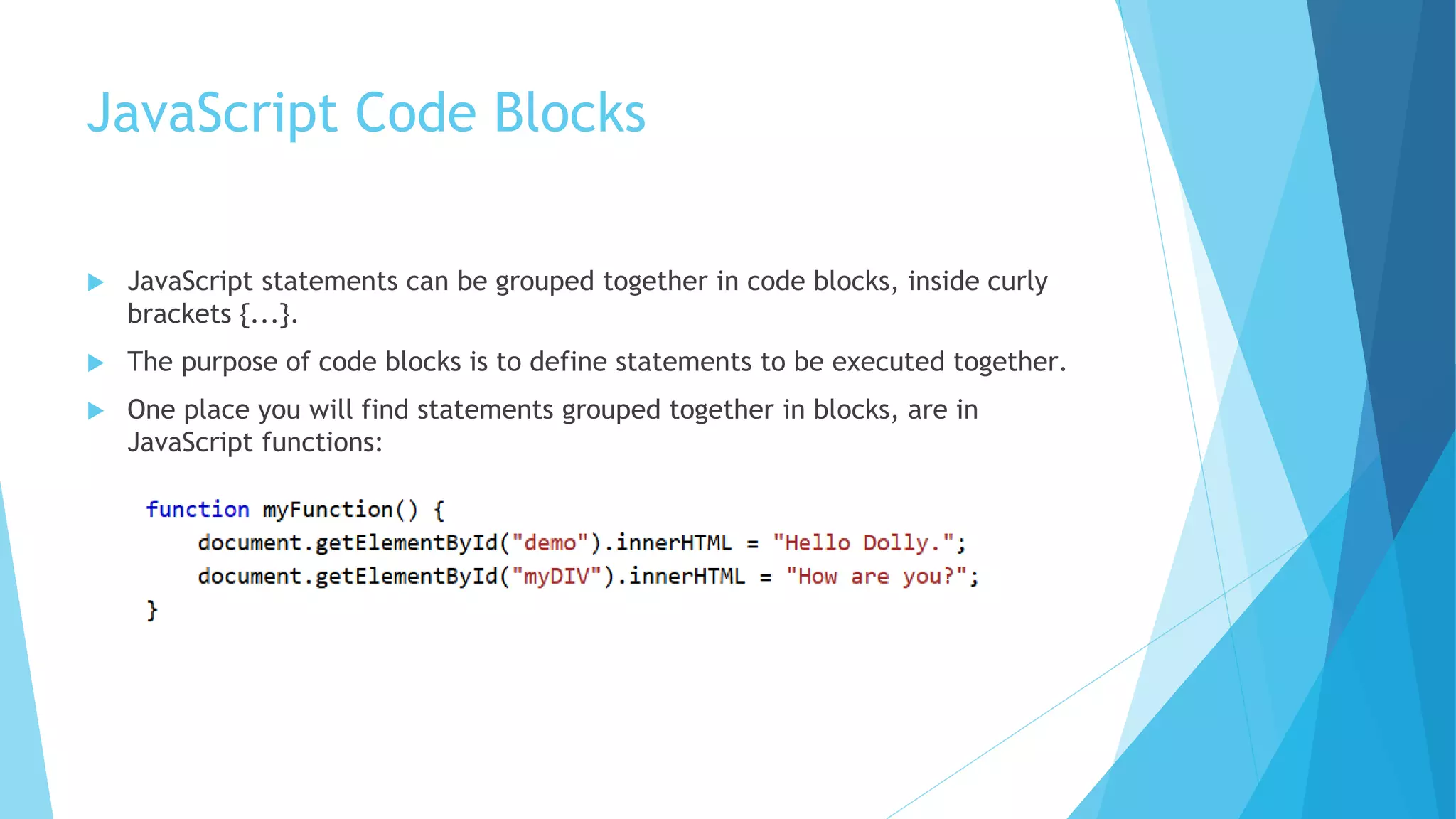 JavaScript Code Blocks
 JavaScript statements can be grouped together in code blocks, inside curly
brackets {...}.
 The purpose of code blocks is to define statements to be executed together.
 One place you will find statements grouped together in blocks, are in
JavaScript functions:
 