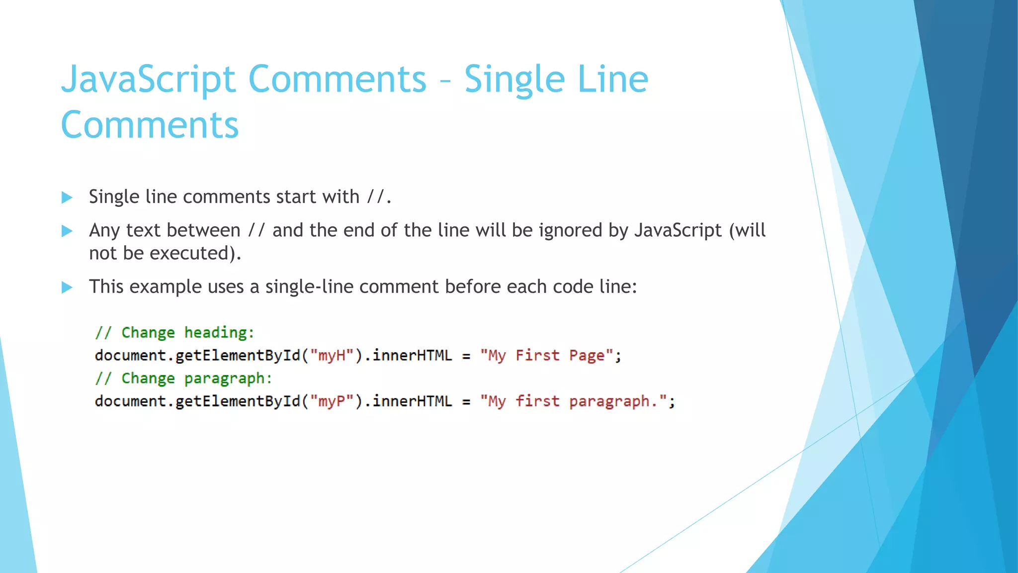 JavaScript Comments – Single Line
Comments
 Single line comments start with //.
 Any text between // and the end of the line will be ignored by JavaScript (will
not be executed).
 This example uses a single-line comment before each code line:
 