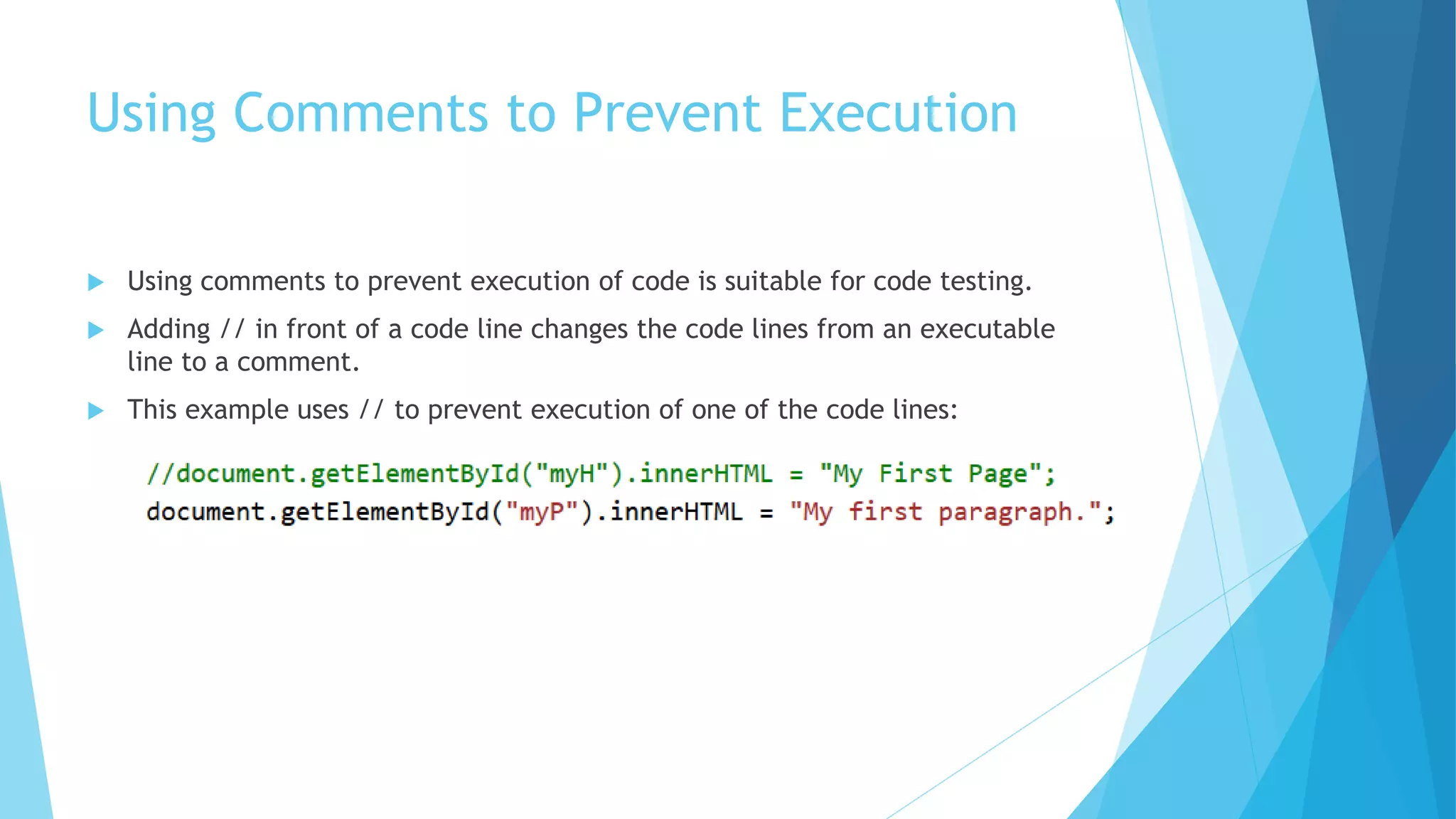 Using Comments to Prevent Execution
 Using comments to prevent execution of code is suitable for code testing.
 Adding // in front of a code line changes the code lines from an executable
line to a comment.
 This example uses // to prevent execution of one of the code lines:
 
