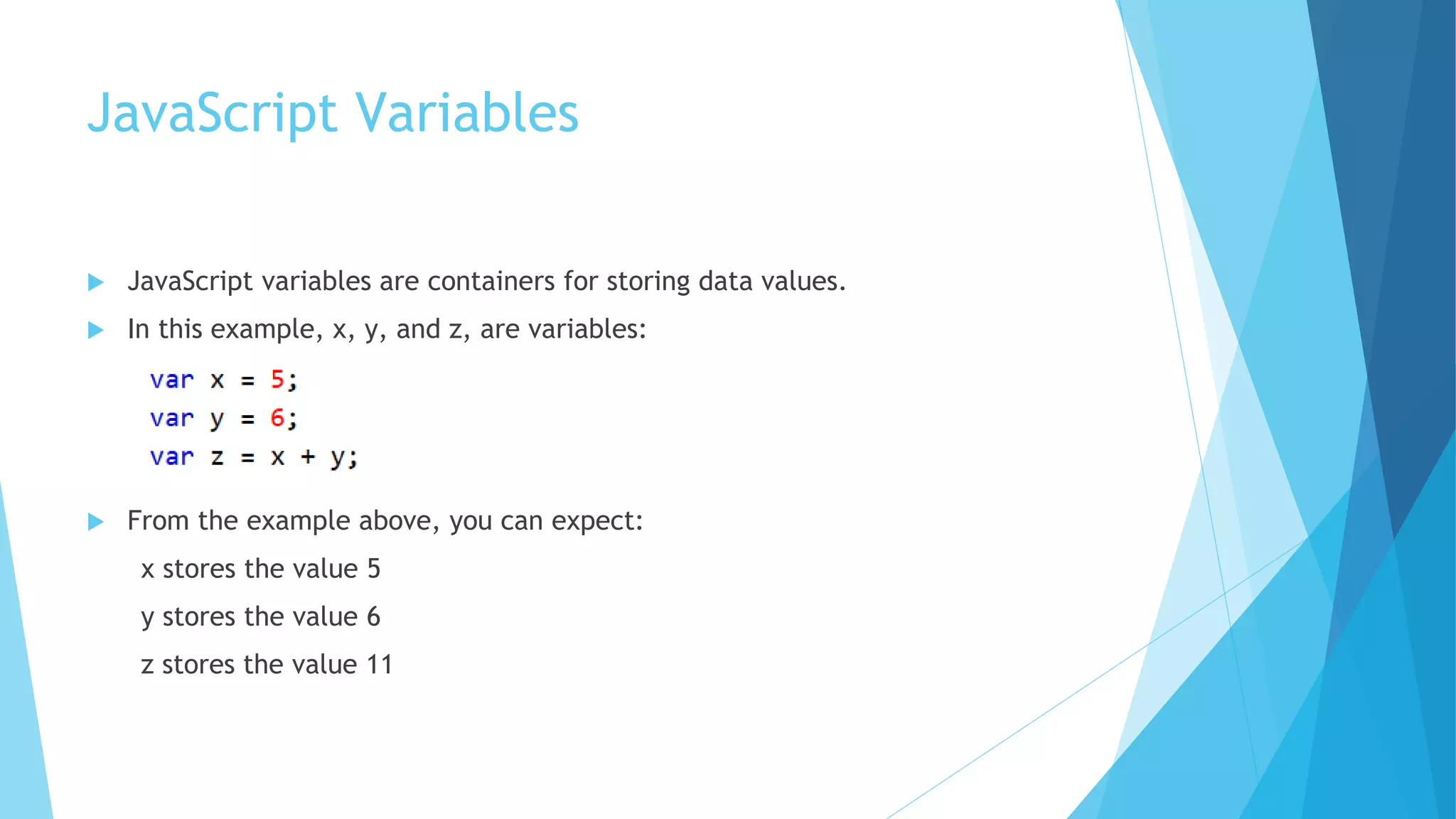 JavaScript Variables
 JavaScript variables are containers for storing data values.
 In this example, x, y, and z, are variables:
 From the example above, you can expect:
x stores the value 5
y stores the value 6
z stores the value 11
 