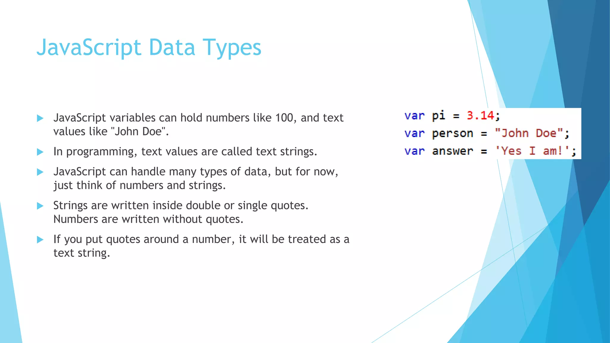 JavaScript Data Types
 JavaScript variables can hold numbers like 100, and text
values like "John Doe".
 In programming, text values are called text strings.
 JavaScript can handle many types of data, but for now,
just think of numbers and strings.
 Strings are written inside double or single quotes.
Numbers are written without quotes.
 If you put quotes around a number, it will be treated as a
text string.
 