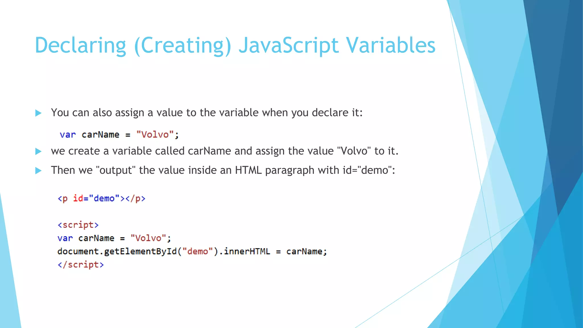 Declaring (Creating) JavaScript Variables
 You can also assign a value to the variable when you declare it:
 we create a variable called carName and assign the value "Volvo" to it.
 Then we "output" the value inside an HTML paragraph with id="demo":
 