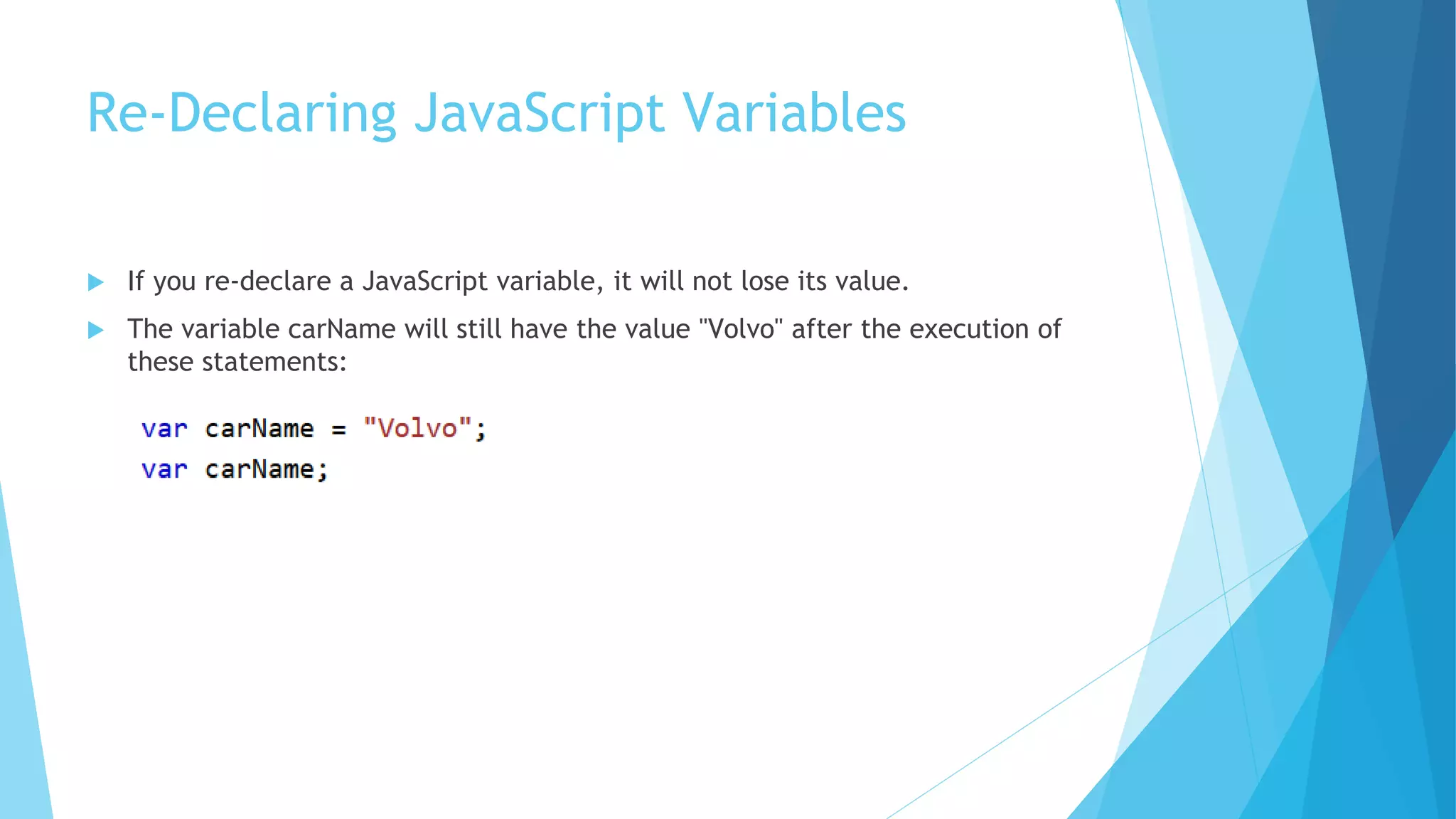 Re-Declaring JavaScript Variables
 If you re-declare a JavaScript variable, it will not lose its value.
 The variable carName will still have the value "Volvo" after the execution of
these statements:
 