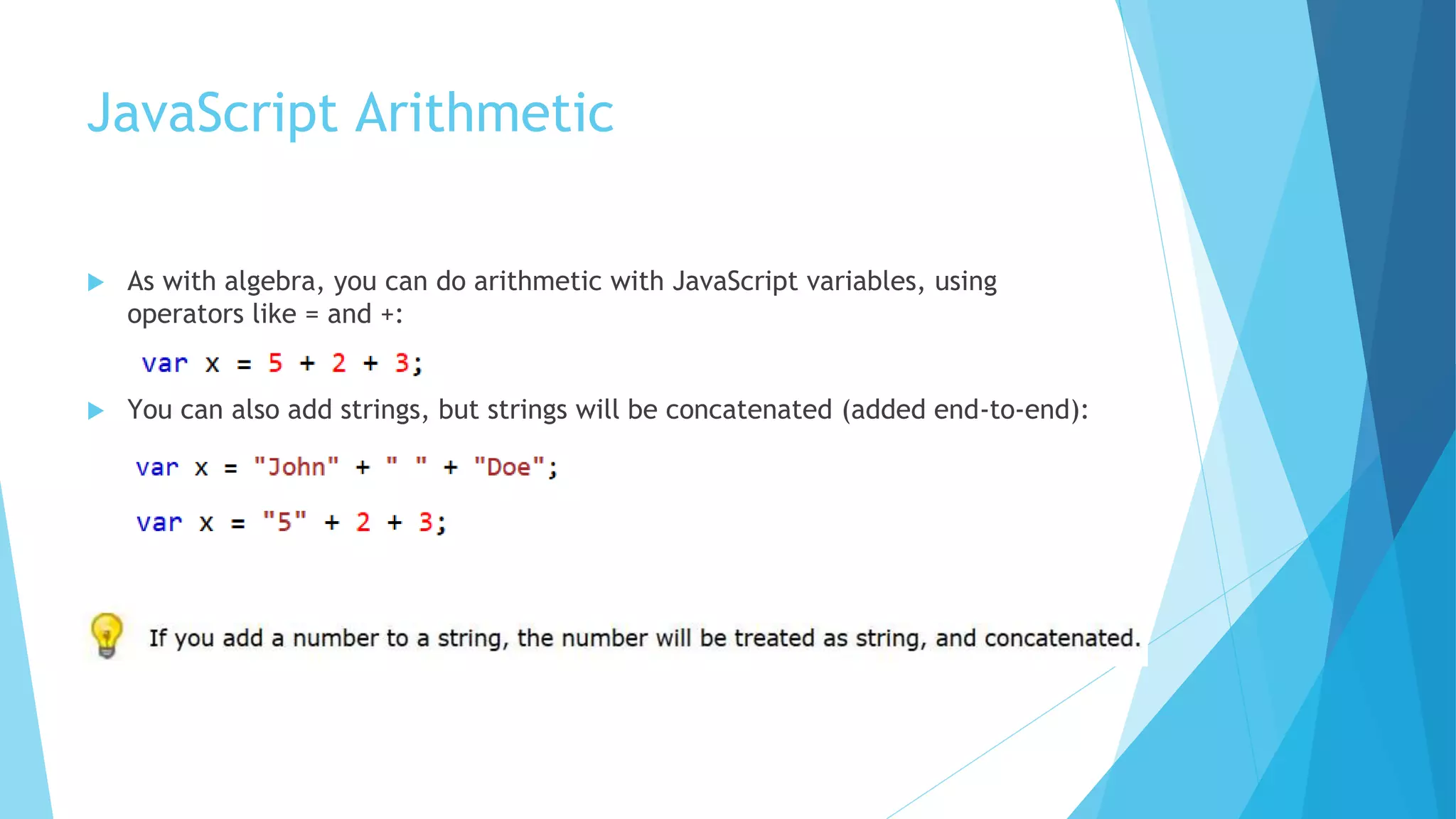 JavaScript Arithmetic
 As with algebra, you can do arithmetic with JavaScript variables, using
operators like = and +:
 You can also add strings, but strings will be concatenated (added end-to-end):
 