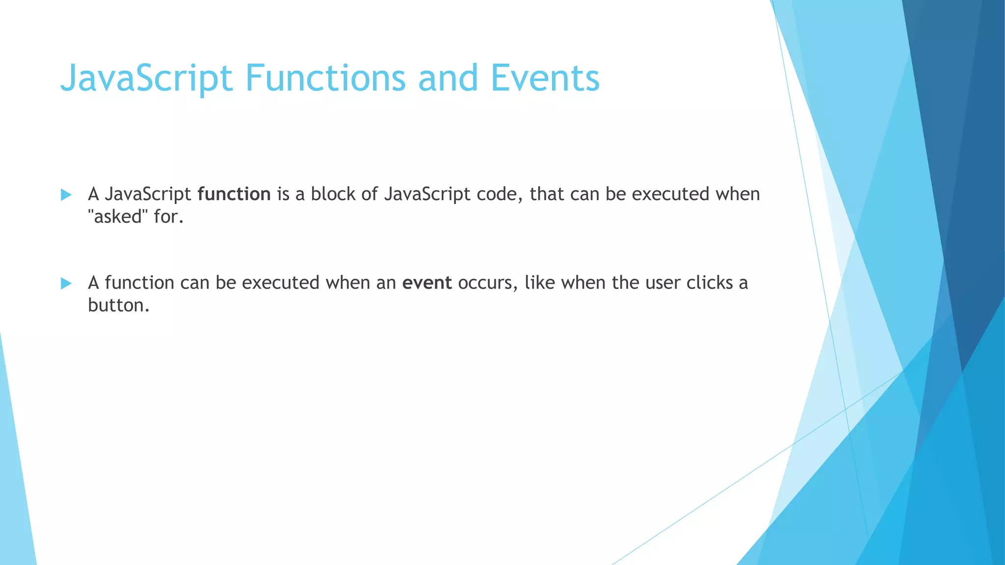JavaScript Functions and Events
 A JavaScript function is a block of JavaScript code, that can be executed when
"asked" for.
 A function can be executed when an event occurs, like when the user clicks a
button.
 