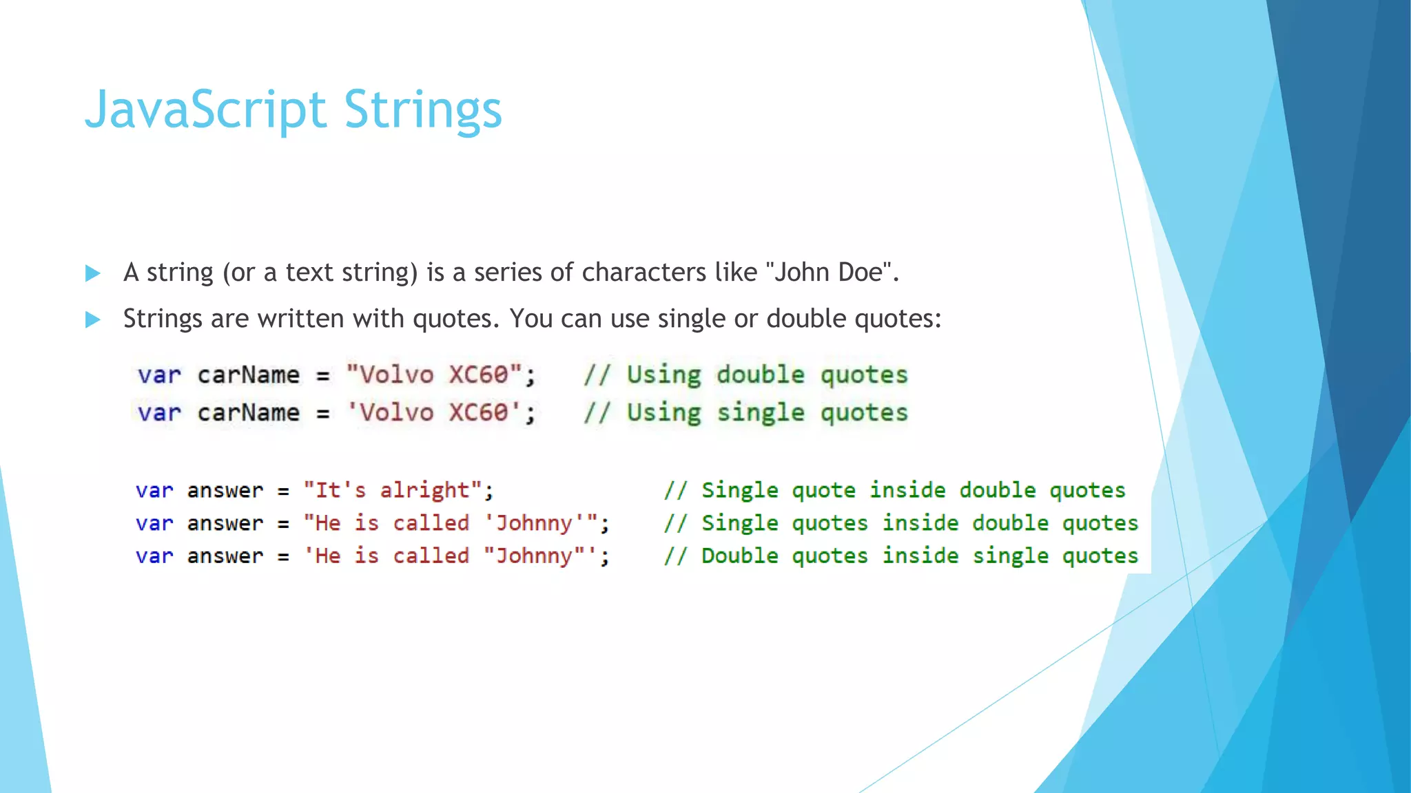 JavaScript Strings
 A string (or a text string) is a series of characters like "John Doe".
 Strings are written with quotes. You can use single or double quotes:
 