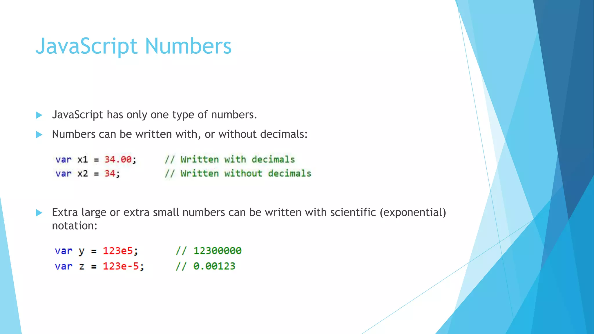 JavaScript Numbers
 JavaScript has only one type of numbers.
 Numbers can be written with, or without decimals:
 Extra large or extra small numbers can be written with scientific (exponential)
notation:
 