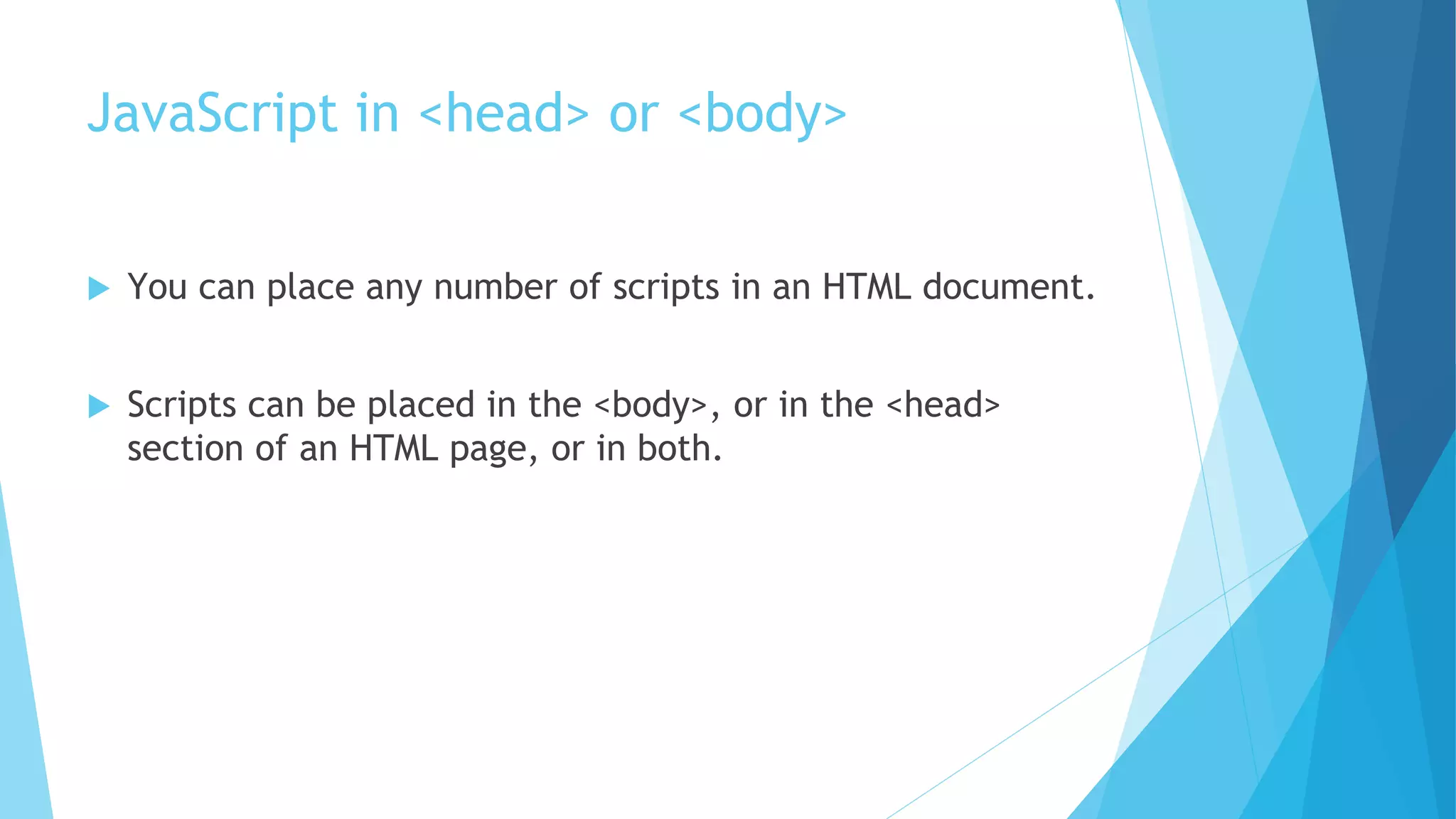 JavaScript in <head> or <body>
 You can place any number of scripts in an HTML document.
 Scripts can be placed in the <body>, or in the <head>
section of an HTML page, or in both.
 