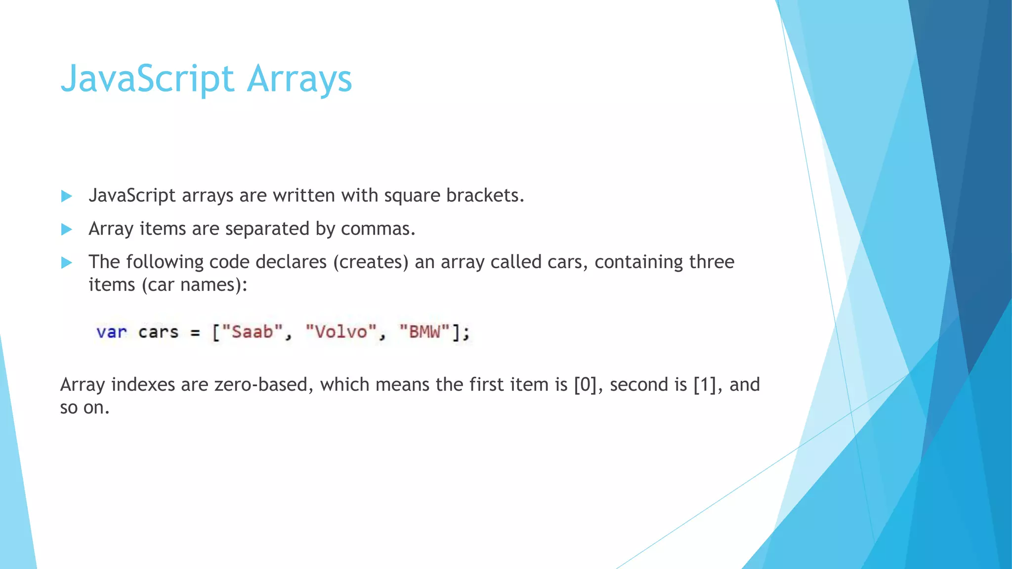 JavaScript Arrays
 JavaScript arrays are written with square brackets.
 Array items are separated by commas.
 The following code declares (creates) an array called cars, containing three
items (car names):
Array indexes are zero-based, which means the first item is [0], second is [1], and
so on.
 