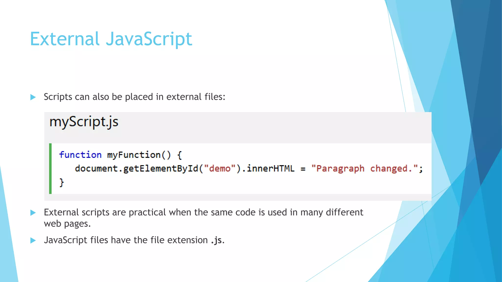 External JavaScript
 Scripts can also be placed in external files:
 External scripts are practical when the same code is used in many different
web pages.
 JavaScript files have the file extension .js.
 