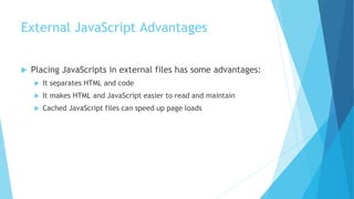 External JavaScript Advantages
 Placing JavaScripts in external files has some advantages:
 It separates HTML and code
 It makes HTML and JavaScript easier to read and maintain
 Cached JavaScript files can speed up page loads
 