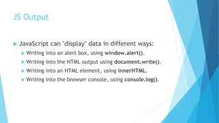 JS Output
 JavaScript can "display" data in different ways:
 Writing into an alert box, using window.alert().
 Writing into the HTML output using document.write().
 Writing into an HTML element, using innerHTML.
 Writing into the browser console, using console.log().
 