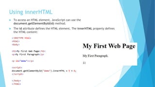 Using innerHTML
 To access an HTML element, JavaScript can use the
document.getElementById(id) method.
 The id attribute defines the HTML element. The innerHTML property defines
the HTML content:
 