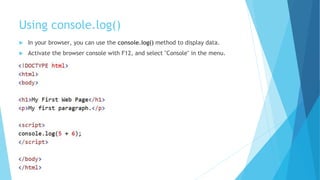 Using console.log()
 In your browser, you can use the console.log() method to display data.
 Activate the browser console with F12, and select "Console" in the menu.
 