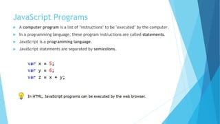 JavaScript Programs
 A computer program is a list of "instructions" to be "executed" by the computer.
 In a programming language, these program instructions are called statements.
 JavaScript is a programming language.
 JavaScript statements are separated by semicolons.
 