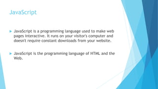 JavaScript
 JavaScript is a programming language used to make web
pages interactive. It runs on your visitor's computer and
doesn't require constant downloads from your website.
 JavaScript is the programming language of HTML and the
Web.
 