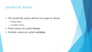 JavaScript Values
 The JavaScript syntax defines two types of values:
 Fixed values
 variable values.
 Fixed values are called literals.
 Variable values are called variables.
 