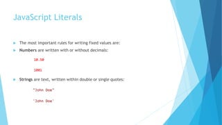 JavaScript Literals
 The most important rules for writing fixed values are:
 Numbers are written with or without decimals:
 Strings are text, written within double or single quotes:
 
