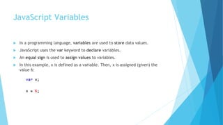 JavaScript Variables
 In a programming language, variables are used to store data values.
 JavaScript uses the var keyword to declare variables.
 An equal sign is used to assign values to variables.
 In this example, x is defined as a variable. Then, x is assigned (given) the
value 6:
 
